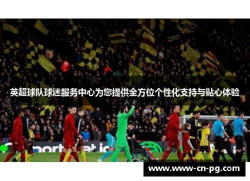 英超球队球迷服务中心为您提供全方位个性化支持与贴心体验 英超球队球迷服务中心为您提供全方位个性化支持与贴心体验