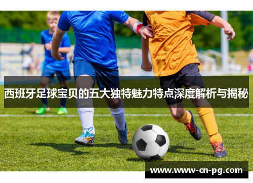 西班牙足球宝贝的五大独特魅力特点深度解析与揭秘 西班牙足球宝贝的五大独特魅力特点深度解析与揭秘