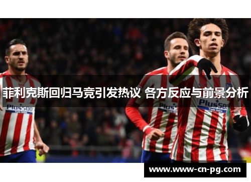 菲利克斯回归马竞引发热议 各方反应与前景分析