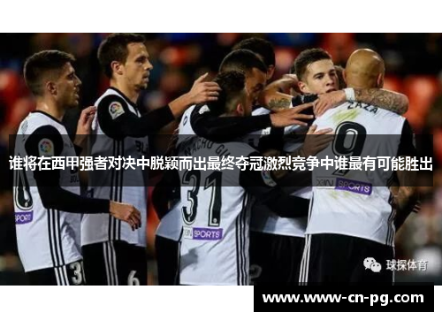 谁将在西甲强者对决中脱颖而出最终夺冠激烈竞争中谁最有可能胜出