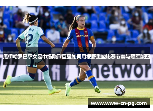 瓜伊哈罗巴萨女足中场隐形巨星如何用视野重塑比赛节奏与冠军版图