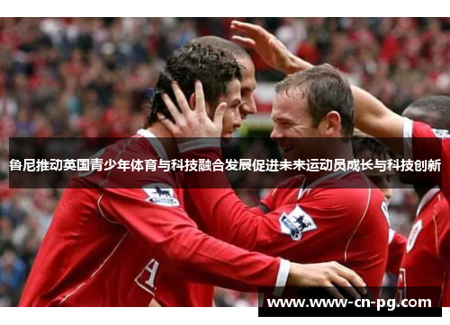 鲁尼推动英国青少年体育与科技融合发展促进未来运动员成长与科技创新 鲁尼推动英国青少年体育与科技融合发展促进未来运动员成长与科技创新