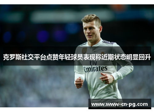 克罗斯社交平台点赞年轻球员表现称近期状态明显回升 克罗斯社交平台点赞年轻球员表现称近期状态明显回升